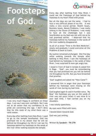 4
Every day after bathing from Holy River, I
could see the Footsteps of God behind my
footsteps & my heart filled with proud.
But all the days are not the same. I had to
face a very difficult phase of my life. It was
really a very crucial period. Health issues,
Business issues, Money Problems, I was really
sinking in the Ocean of Problems. I was ready
to face all the challenges but I was
heartbroken as my God was not with me as he
had promised earlier. I observed that his
footsteps behind my footsteps in the sands of
the river suddenly disappeared.
As all of us know "Time is the Best Medicine",
slowly and gradually I could overcome all the
Problems & back to track.
My routine remained unchanged. One fine day
while walking towards the temple after
bathing in Holy River, I saw the footsteps of
God behind my footsteps in the sands of Holy
River. I was surprised & even got angry too.
I stood in front of God in temple & asked him
in Rage. "God", you must be remembering
that you had promised me you will be behind
me throughout my life. But you have breached
that promise.
"God" laughed and asked me “How Come”?
I answered him in anger that your footsteps
behind my footsteps were missing on the
sands of river during my bad time.
God laughed again & said in humble voice. "My
Dear" the footsteps you saw on the sands of
river was not yours infact it was mine & in
your bad time, I had carried you on my
shoulders.
I was totally speechless.
My eyes were filled with tears.
I bowed down towards God.
God was just smiling.
Written By Sandesh – TK CTN
I was very much Happy & confident on those
days. I can say I was over confident. But I was
not at all aware that my confidence & my
pride are converting into ego. I don’t deny
that for this state of my mind there was a
valid reason.
Every day after bathing from Holy River, I used
to go to the temple barefooted. God has
promised me in my dream that he will be
behind me throughout my life & I can see his
footsteps behind my footsteps on the sands of
the river while walking towards the temple.
Footsteps
of God.
INTERACT
THE HOUSE MAGAZINE OF TULSIANS
 