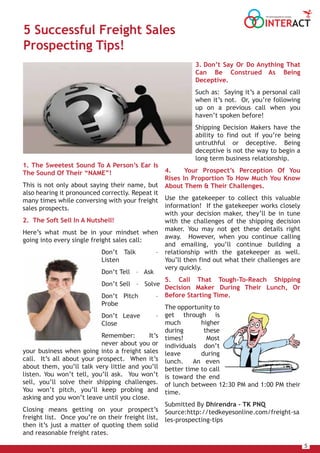 5
INTERACT
THE HOUSE MAGAZINE OF TULSIANS
5 Successful Freight Sales
Prospecting Tips!
1. The Sweetest Sound To A Person’s Ear Is
The Sound Of Their “NAME”!
This is not only about saying their name, but
also hearing it pronounced correctly. Repeat it
many times while conversing with your freight
sales prospects.
2. The Soft Sell In A Nutshell!
Here’s what must be in your mindset when
going into every single freight sales call:
Don’t Talk –
Listen
Don’t Tell – Ask
Don’t Sell – Solve
Don’t Pitch –
Probe
Don’t Leave –
Close
Remember: It’s
never about you or
your business when going into a freight sales
call. It’s all about your prospect. When it’s
about them, you’ll talk very little and you’ll
listen. You won’t tell, you’ll ask. You won’t
sell, you’ll solve their shipping challenges.
You won’t pitch, you’ll keep probing and
asking and you won’t leave until you close.
Closing means getting on your prospect’s
freight list. Once you’re on their freight list,
then it’s just a matter of quoting them solid
and reasonable freight rates.
3. Don’t Say Or Do Anything That
Can Be Construed As Being
Deceptive.
Such as: Saying it’s a personal call
when it’s not. Or, you’re following
up on a previous call when you
haven’t spoken before!
Shipping Decision Makers have the
ability to find out if you’re being
untruthful or deceptive. Being
deceptive is not the way to begin a
long term business relationship.
4. Your Prospect’s Perception Of You
Rises In Proportion To How Much You Know
About Them & Their Challenges.
Use the gatekeeper to collect this valuable
information! If the gatekeeper works closely
with your decision maker, they’ll be in tune
with the challenges of the shipping decision
maker. You may not get these details right
away. However, when you continue calling
and emailing, you’ll continue building a
relationship with the gatekeeper as well.
You’ll then find out what their challenges are
very quickly.
5. Call That Tough-To-Reach Shipping
Decision Maker During Their Lunch, Or
Before Starting Time.
The opportunity to
get through is
much higher
during these
times! Most
individuals don’t
leave during
lunch. An even
better time to call
is toward the end
of lunch between 12:30 PM and 1:00 PM their
time.
Submitted By Dhirendra – TK PNQ
Source:http://tedkeyesonline.com/freight-sa
les-prospecting-tips
 