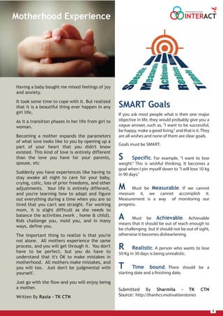 4
Having a baby bought me mixed feelings of joy
and anxiety.
It took some time to cope with it. But realized
that it is a beautiful thing ever happen in any
girl life,
As it a transition phases in her life from girl to
woman.
Becoming a mother expands the parameters
of what love looks like to you by opening up a
part of your heart that you didn't know
existed. This kind of love is entirely different
than the love you have for your parents,
spouse, etc
Suddenly you have experiences like having to
stay awake all night to care for your baby,
crying, colic, loss of prior freedoms, and other
adjustments. Your life is entirely different,
and you're learning how to adapt and figure
out everything during a time when you are so
tired that you can't see straight. For working
mom, it is slight difficult as she needs to
balance the activities.(work , home & child).
Kids challenge you, mold you, and in many
ways, define you.
The important thing to realize is that you're
not alone. All mothers experience the same
process, and you will get through it. You don't
have to be perfect, but you do have to
understand that it's OK to make mistakes in
motherhood. All mothers make mistakes, and
you will too. Just don't be judgmental with
yourself.
Just go with the flow and you will enjoy being
a mother.
Written By Razia – TK CTN
SMART Goals
If you ask most people what is their one major
objective in life, they would probably give you a
vague answer, such as, "I want to be successful,
be happy, make a good living," and that is it. They
are all wishes and none of them are clear goals.
Goals must be SMART:
S Specific. For example, "I want to lose
weight." This is wishful thinking. It becomes a
goal when I pin myself down to "I will lose 10 kg
in 90 days."
M Must be Measurable. If we cannot
measure it, we cannot accomplish it.
Measurement is a way of monitoring our
progress.
A Must be Achievable. Achievable
means that it should be out of reach enough to
be challenging but it should not be out of sight,
otherwise it becomes disheartening.
R Realistic. A person who wants to lose
50 Kg in 30 days is being unrealistic.
T Time bound. There should be a
starting date and a finishing date.
Submitted By Sharmila – TK CTN
Source: http://thanhcs.motivationstories
INTERACT
THE HOUSE MAGAZINE OF TULSIANS
Motherhood Experience
 
