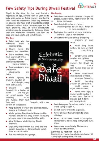 7
INTERACT
THE HOUSE MAGAZINE OF TULSIANS
The Don'ts:
 Don't burn crackers in crowded, congested
places, narrow lanes, near sources of fire
or inside the house.
 Don't let children burst crackers
unaccompanied by an adult. Keep an
eye on them constantly.
 Don't dare to examine un-burst crackers..
leave it!! Light a new cracker.
 Don't show the Dare-devilry of lighting
crackers on own
hands.
 Avoid long loose
clothes, as they are fast
in c a t c h i n g
fire.
 Strictly avoid using
matches and lighters
for bursting
crackers for Diwali as
they h a v e
open flames that can be
dangerous.
 Never experiment
with crackers or make
your own fireworks.
 Avoid bursting
crackers on the roads-it
could cause a
major road accident.
 Never ever light a
cracker while holding it
in your hand. See to it
that you put it down
and then ignite it.
 Don't keep your face close to the cracker
while trying to light it.
 Do not throw fireworks at people.
 Never give any firework item to small
children.
 When crackers take time or do not ignite
immediately, do not keep in trying to burst
them.
 Move away immediately. Throw some
water to diffuse them.
Submitted By Yasmeen – TK CTN
Source:http://www.cluesclues.com/home/30
-safety-tips-during-diwali-festival
Diwali is the time for fun and festivity.
Regardless of age, anyone from six year old to
sixty year old enjoy firing crackers and having
their favourite sweets on a Diwali day. However
we also see and hear a lot of accidents related
to Diwali crackers in the the newspaper and TV
news channels. Most of these unfortunate
accidents can be prevented by following these
basic tips. Hope you take some cues from this
page and have a safe and joyful Diwali.
The Dos:
 Make sure you buy
Fireworks from a
licensed shop.
 Always keep the
fireworks in a closed box.
 Store crackers away
from sources of fire or
ignition; also keep
them away from the
reach of toddlers.
 Burst crackers in open
spaces like
playgrounds and
fields.
 While lighting the
crackers, stand at an
arm's length, away
from the Cracker.
 Discard used
fireworks in a bucket of
water this way you
can avoid people from
stepping on to
and hurting their feet
from used fireworks which are
thrown on the ground.
 Keep buckets of water and blankets ready,
in case a fire breaks out.
 While igniting Diwali aerial fireworks like
rockets, ensure that they are not facing any
window, door or an open building gate.
 Wear footwear while lighting Diwali
fireworks.
 Light only one firework at a time and one
person should do it. Others should watch
from a safe distance.
 Put your vehicles in a garage.
Few Safety Tips During Diwali Festival
 