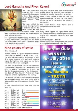 7
INTERACT
THE HOUSE MAGAZINE OF TULSIANS
Interact Quiz
WINNER
for July 2016
issue
!!!CONGRATULATIONS!!!
Ms. Monika
– TKCTN
Answers for July 2016 issue:
1. Full form of SOLAS
Safety of Life at Sea
2. Full form of GST
Goods & Service Tax
3. Full form of CBEC
The Central Board of Excise and
Customs
4. It is how many years of
Independence in 2016?
70 years
The small boy was none other than Ganesha
and he placed the small pot on the ground as
he felt that location was perfect for a river.
Then a crow landed on this pot and Sage
Agastya shooed off the bird. The crow flew off
tipping the pot to the ground and spilled off
some water.
This water formed River Kaveri and is
considered as a sacred river.
Moral:
Every action happens for a good cause. So do
not be worried even if something bad happens
in your life, eventually there will be a good
ending.
Submitted By Zara – TK CTN
Source:http://www.momjunction.com/article
s/lord-ganesha-stories-kids_00101242/
This Lord Ganapathi
story is a favorite one
among kids. Once upon
a time, Sage Agastya
sought the blessings of
Lord Brahma and
Shiva.
The sage wished to
create flowing river in
a suitable location to
offer water to the
southern lands. The
Gods, listening to his prayers, had his kamandalu
filled with sacred water.
The Sage then reached the Coorg Mountains. On
his way, he spotted a small boy and requested
him to take good care of his pot containing water
as he needed to go to toilet.
Nine colors of smile
Hello Friends,….!!
Navratri Festival is a grand celebration to com-
memorate the Goddess of Power – Maa Durga.
The word Navaratri means ‘nine nights’ in San-
skrit, nava meaning nine and ratri meaning
nights. During these nine nights and ten days,
nine forms of Devi are worshiped.
It is held twice in India, once in the month of
Chaitra (March- April) as Chitra Navratra and the
other in Ashwin (September or October) as
Shardey Navratra according to the Hindu calen-
dar. Both of these Navratri Festival or Durga
Pooja are taken in high spirits in the country.
The Navratri Festival is celebrated with immense
zeal and devotion for nine days. Durga puja is
worshiped in nine different forms for nine these
days.
So let's celebrate Navratri with nine color of
smile…
Day 1 01 Oct, Sat Grey
Day 2 02 Oct, Sun Orange
Day 3 03 Oct, Mon White
Day 4 04 Oct, Tue Red
Day 5 05 Oct, Wed Royal Blue
Day 6 06 Oct, Thu Yellow
Day 7 07 Oct, Fri Green
Day 8 08 Oct, Sat Peacock Green
Day 9 09 Oct, Sun Purple
Happy Navratri - From Interact Team
Lord Ganesha And River Kaveri
 