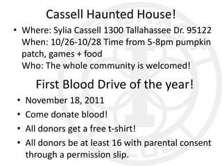 Cassell Haunted House!
• Where: Sylia Cassell 1300 Tallahassee Dr. 95122
  When: 10/26-10/28 Time from 5-8pm pumpkin
  patch, games + food
  Who: The whole community is welcomed!

      First Blood Drive of the year!
•   November 18, 2011
•   Come donate blood!
•   All donors get a free t-shirt!
•   All donors be at least 16 with parental consent
    through a permission slip.
 