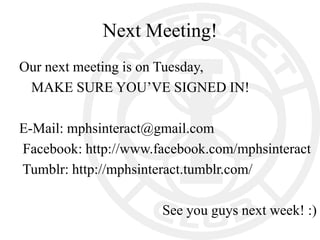 Next Meeting!
Our next meeting is on Tuesday,
 MAKE SURE YOU’VE SIGNED IN!

E-Mail: mphsinteract@gmail.com
Facebook: http://www.facebook.com/mphsinteract
Tumblr: http://mphsinteract.tumblr.com/

                      See you guys next week! :)
 