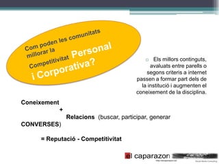   Els millors continguts,
                                                 avaluats entre parells o
                                               segons criteris a internet
                                           passen a formar part dels de
                                             la institució i augmenten el
                                           coneixement de la disciplina.
Coneixement
              +
                  Relacions (buscar, participar, generar
CONVERSES)

     = Reputació - Competitivitat
 