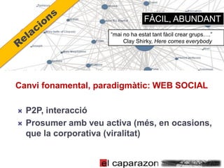 FÀCIL, ABUNDANT
                       “mai no ha estat tant fàcil crear grups….”
                            Clay Shirky, Here comes everybody




Canvi fonamental, paradigmàtic: WEB SOCIAL

   P2P, interacció
   Prosumer amb veu activa (més, en ocasions,
    que la corporativa (viralitat)
 