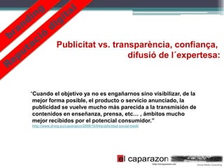 Publicitat vs. transparència, confiança,
                                 difusió de l´expertesa:



“Cuando el objetivo ya no es engañarnos sino visibilizar, de la
 mejor forma posible, el producto o servicio anunciado, la
 publicidad se vuelve mucho más parecida a la transmisión de
 contenidos en enseñanza, prensa, etc… , ámbitos mucho
 mejor recibidos por el potencial consumidor.”
http://www.dreig.eu/caparazon/2009/10/04/publicidad-social-medi/
 