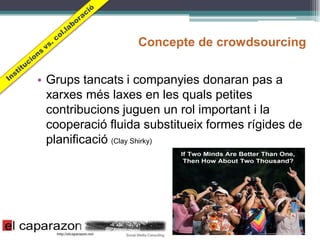 Concepte de crowdsourcing


• Grups tancats i companyies donaran pas a
  xarxes més laxes en les quals petites
  contribucions juguen un rol important i la
  cooperació fluida substitueix formes rígides de
  planificació (Clay Shirky)
 