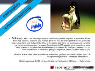 • Goldcorp. Inc., una companyia minera              considerava gairebé esgotada la seva mina. El seu
    Ceo, Rob McEwen, aprovava una inversió de 10 mil.lions de dòlars per trobar nous jaciments.
  La investigació va tenir èxit però identificar el lloc exacte dels filons era excessivament complicat
     i car per als investigadors de l´empresa. Casualment el CEO assistia a una conferència sobre
        Linux i pensava en aplicar la mateixa filosofia a la mineria. Al 2000 proposava un concurs
                públic difonent tota la informació geològica disponible, oferint un premi de $575.000.

     Quan va acabar havia rebut propostes de matemàtics, geòlegs, estudiants i militars, amb 110
                                           nous possibles jaciments i una tasa d´èxit del 80%….

           Goldcorp passava de 100 mil.lions de dólars en facturació a 9 bil.lions.… (Wikinomics)
 