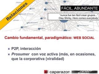 FÁCIL, ABUNDANTE
                             “nunca fue tan fácil crear grupos...”
                             Clay Shirky, Here comes everybody




Cambio fundamental, paradigmático: WEB SOCIAL

    P2P, interacción
    Prosumer con voz activa (más, en ocasiones,
     que la corporativa (viralidad)
 