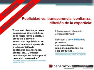 Publicidad vs. transparencia, confianza,
                             difusión de la experticia:
“Cuando el objetivo ya no es                      Interacción con el usuario,
 engañarnos sino visibilizar,                     enfoque ROI “soft”:
 de la mejor forma posible, el
 producto o servicio                              Del spam a la visibilidad de
 anunciado, la publicidad se                      procesos,
 vuelve mucho más parecida                        conversaciones,
 a la transmisión de                              relaciones, personas, no
 contenidos en enseñanza,                         solo productos .
 prensa, etc… , ámbitos                           http://www.onlinecommunityreport.com/images
                                                  /presentations/Business_Forum_ROI_final.pdf
 mucho mejor recibidos por el
 potencial consumidor.”
http://www.dreig.eu/caparazon/2009/10/04/public
idad-social-medi/
 