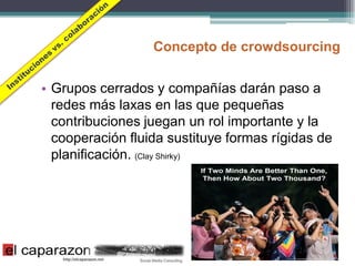 Concepto de crowdsourcing


• Grupos cerrados y compañías darán paso a
  redes más laxas en las que pequeñas
  contribuciones juegan un rol importante y la
  cooperación fluida sustituye formas rígidas de
  planificación. (Clay Shirky)
 