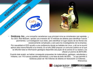 • Goldcorp. Inc., una compañía canadiense cuya principal mina se consideraba casi agotada. )
                                                                                        •
   Su CEO, Rob McEwen, aprobó una inversión de 10 millones de dólares para identificar nuevos
          yacimientos. La investigación tuvo éxito, pero identificar el lugar exacto de los filones era
                          excesivamente complicado y caro para los investigadores de la empresa.
   Por casualidad el CEO acudió a una conferencia donde se hablaba de Linux, y allí se le ocurrió
  aplicar esta misma filosofía a la minería. En el año 2000 propuso un concurso público en el que
    se difundió toda la información geológica disponible (las joyas de la corona en su sector) y se
                                                                      ofreció un premio de $575.000.
  Cuando éste acabó, se habían conseguido propuestas de matemáticos, geólogos, estudiantes y
  militares, con 110 nuevos posibles yacimientos y una tasa de éxito del 80%…. lo que permitió a
                           Goldcorp pasar de 100 millones de dólares en facturación a 9 billones…
                                                                                           Wikinomics
 