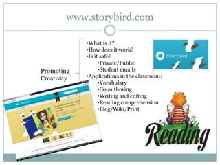 www.storybird.com

             •What is it?
             •How does it work?
             •Is it safe?
                   •Private/Public
Promoting          •Student emails
Creativity   •Applications in the classroom:
                   •Vocabulary
                   •Co-authoring
                   •Writing and editing
                   •Reading comprehension
                   •Blog/Wiki/Print
 