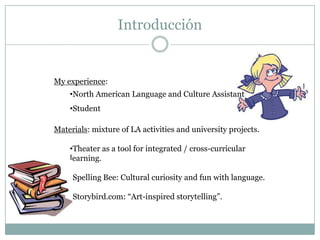 Introducción


My experience:
    •North American Language and Culture Assistant
    •Student

Materials: mixture of LA activities and university projects.

    •Theater as a tool for integrated / cross-curricular
    learning.

    •Spelling Bee: Cultural curiosity and fun with language.

    •Storybird.com: “Art-inspired storytelling”.
 