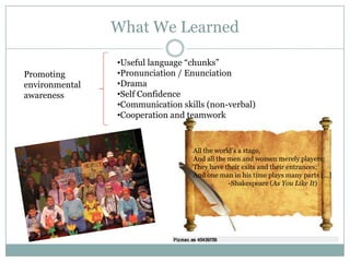 What We Learned

                •Useful language “chunks”
Promoting       •Pronunciation / Enunciation
environmental   •Drama
awareness       •Self Confidence
                •Communication skills (non-verbal)
                •Cooperation and teamwork



                                  All the world’s a stage,
                                  And all the men and women merely players:
                                  They have their exits and their entrances;
                                  And one man in his time plays many parts […]
                                              -Shakespeare (As You Like It)
 