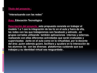 Título del proyecto :
“Interactuando con las redes”
Área: Educación Tecnológica
Descripción del proyecto :esta propuesta consiste en trabajar el
modelo 1 a 1 con la integración de las tic en el aula y fuera de ella.
las redes con las que trabajaremos son facebook y edmodo , en
grupos cerrados utilizando también aplicaciones internas y externas.
realizando con ellas diferentes actividades que serán evaluadas y
supervisadas ,tanto en el aula como en la virtualidad, por la docente
del área ,quien además guiara ,facilitara y ayudara en la interacción de
los alumnos /as con las diversas plataformas cuidando que sus
trabajos y su identidad virtual sea resguardada .

 