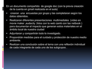 En un documento compartido de google doc (con la previa creación
de la cuenta en gmail realizada en el aula)


crearan una encuestas por grupo y las completaran según los
datos obtenidos.

 Realizaran diferentes presentaciones multimediales (video en

movie maker ,audacity ,fotos con la web camb con las netbook )
para documentar el impacto que generan estos materiales en el
ámbito local de nuestra ciudad
 Adjuntaran y compartirán todo lo investigado.

 Propondrán medidas para el cuidado y protección de nuestro medio

ambiente.
 Realizan una conclusión sobre el tema con una reflexión individual

de cada integrante de cada uno de los subgrupos .

 