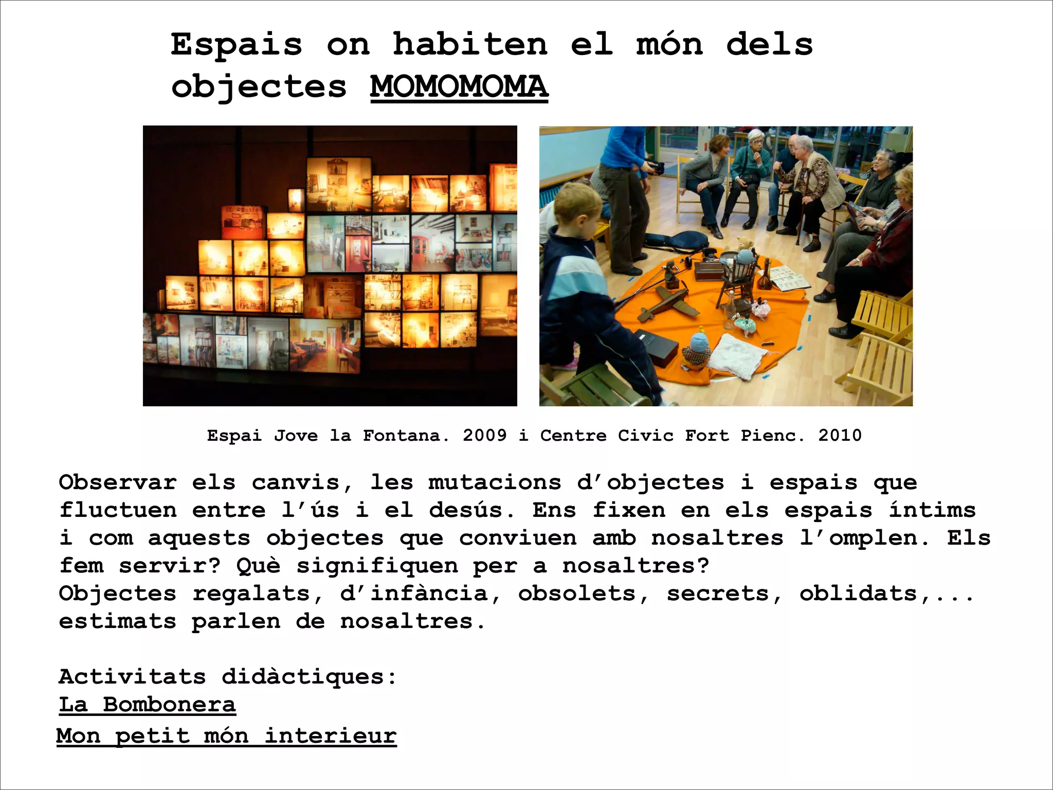 Espais on habiten el món dels
       objectes MOMOMOMA




          Espai Jove la Fontana. 2009 i Centre Civic Fort Pienc. 2010

Observar els canvis, les mutacions d’objectes i espais que
fluctuen entre l’ús i el desús. Ens fixen en els espais íntims
i com aquests objectes que conviuen amb nosaltres l’omplen. Els
fem servir? Què signifiquen per a nosaltres?
Objectes regalats, d’infància, obsolets, secrets, oblidats,...
estimats parlen de nosaltres.

Activitats didàctiques:
La Bombonera
Mon petit món interieur
 