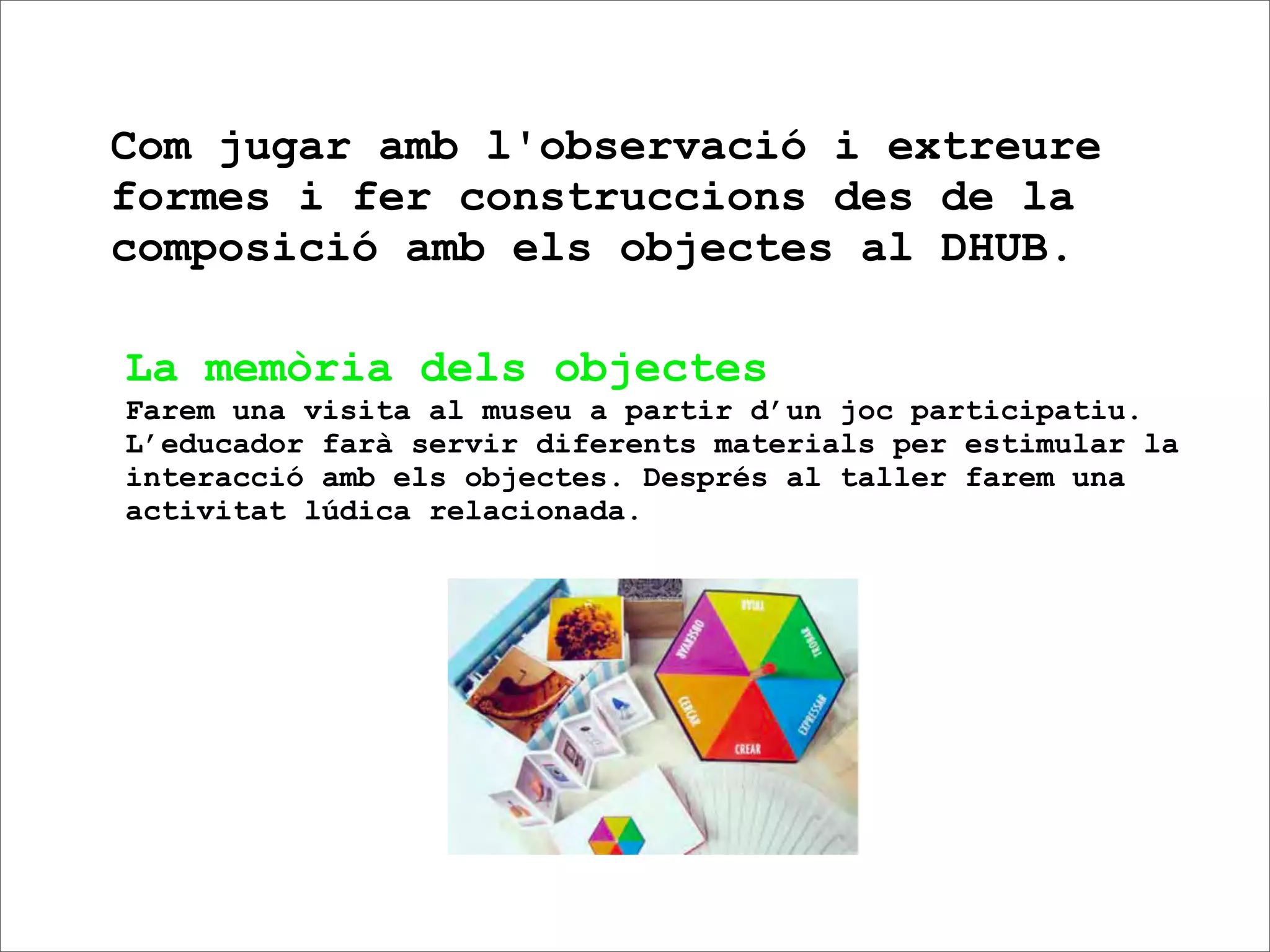 Com jugar amb l'observació i extreure
formes i fer construccions des de la
composició amb els objectes al DHUB.

La memòria dels objectes
Farem una visita al museu a partir d’un joc participatiu.
L’educador farà servir diferents materials per estimular la
interacció amb els objectes. Després al taller farem una
activitat lúdica relacionada.
 