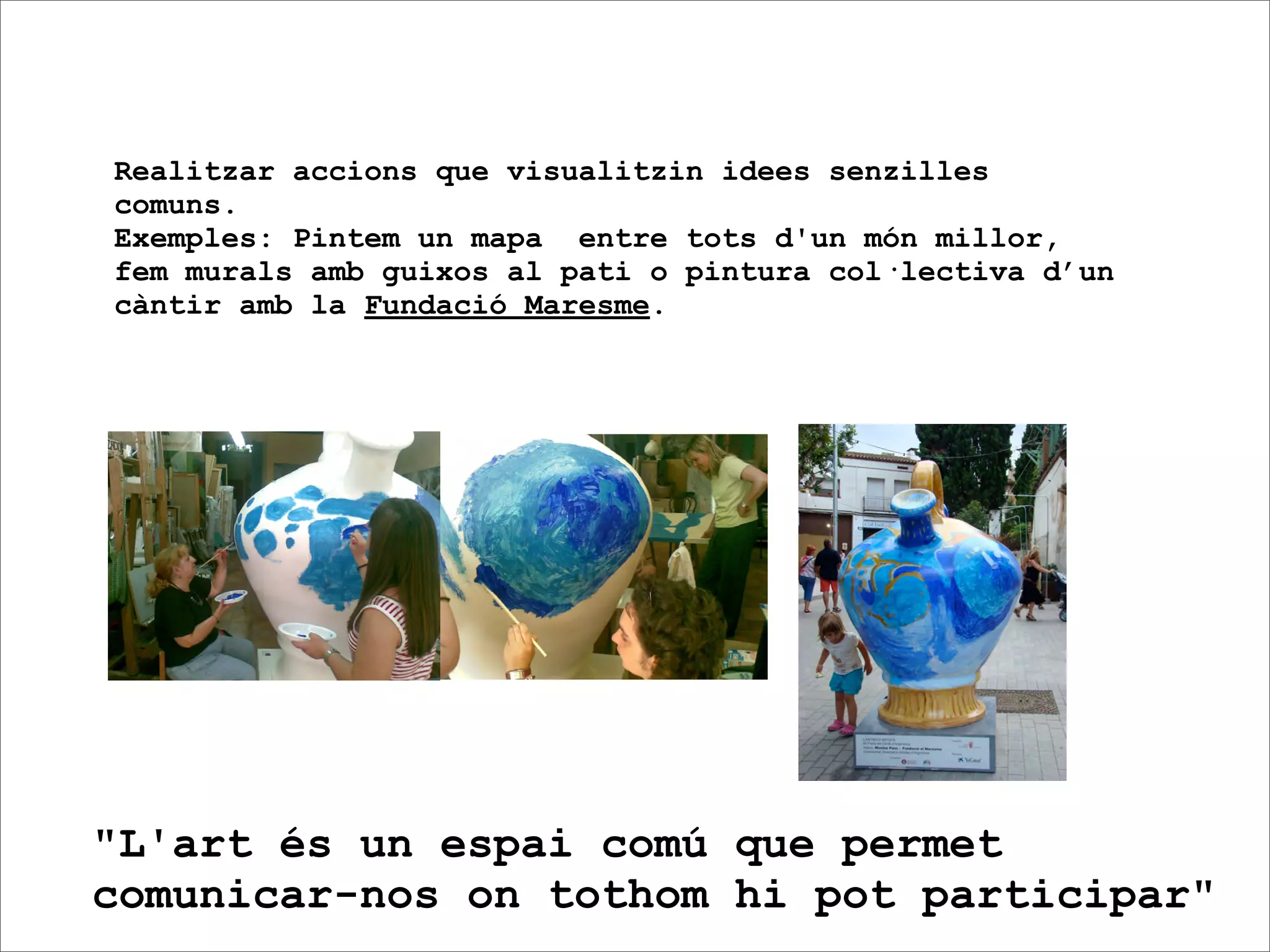 Realitzar accions que visualitzin idees senzilles
comuns.
Exemples: Pintem un mapa entre tots d'un món millor,
fem murals amb guixos al pati o pintura col·lectiva d’un
càntir amb la Fundació Maresme.




"L'art és un espai comú que permet
comunicar-nos on tothom hi pot participar"
 