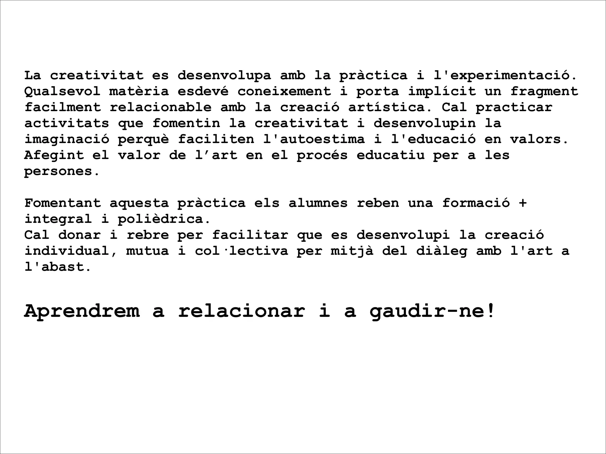 La creativitat es desenvolupa amb la pràctica i l'experimentació.
Qualsevol matèria esdevé coneixement i porta implícit un fragment
facilment relacionable amb la creació artística. Cal practicar
activitats que fomentin la creativitat i desenvolupin la
imaginació perquè faciliten l'autoestima i l'educació en valors.
Afegint el valor de l’art en el procés educatiu per a les
persones.

Fomentant aquesta pràctica els alumnes reben una formació +
integral i polièdrica.
Cal donar i rebre per facilitar que es desenvolupi la creació
individual, mutua i col·lectiva per mitjà del diàleg amb l'art a
l'abast.


Aprendrem a relacionar i a gaudir-ne!
 