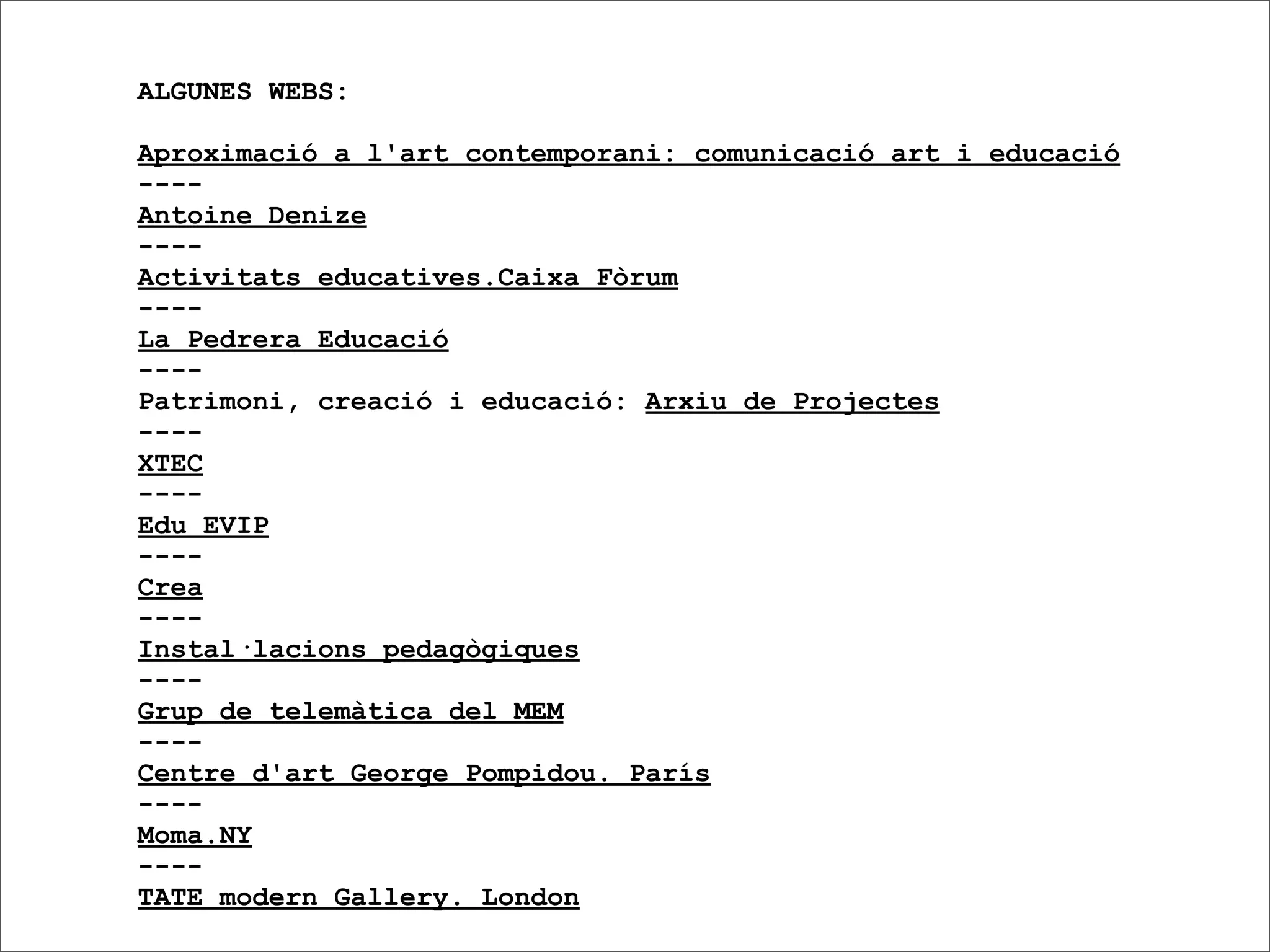 ALGUNES WEBS:

Aproximació a l'art contemporani: comunicació art i educació
----
Antoine Denize
----
Activitats educatives.Caixa Fòrum
----
La Pedrera Educació
----
Patrimoni, creació i educació: Arxiu de Projectes
----
XTEC
----
Edu EVIP
----
Crea
----
Instal·lacions pedagògiques
----
Grup de telemàtica del MEM
----
Centre d'art George Pompidou. París
----
Moma.NY
----
TATE modern Gallery. London
 