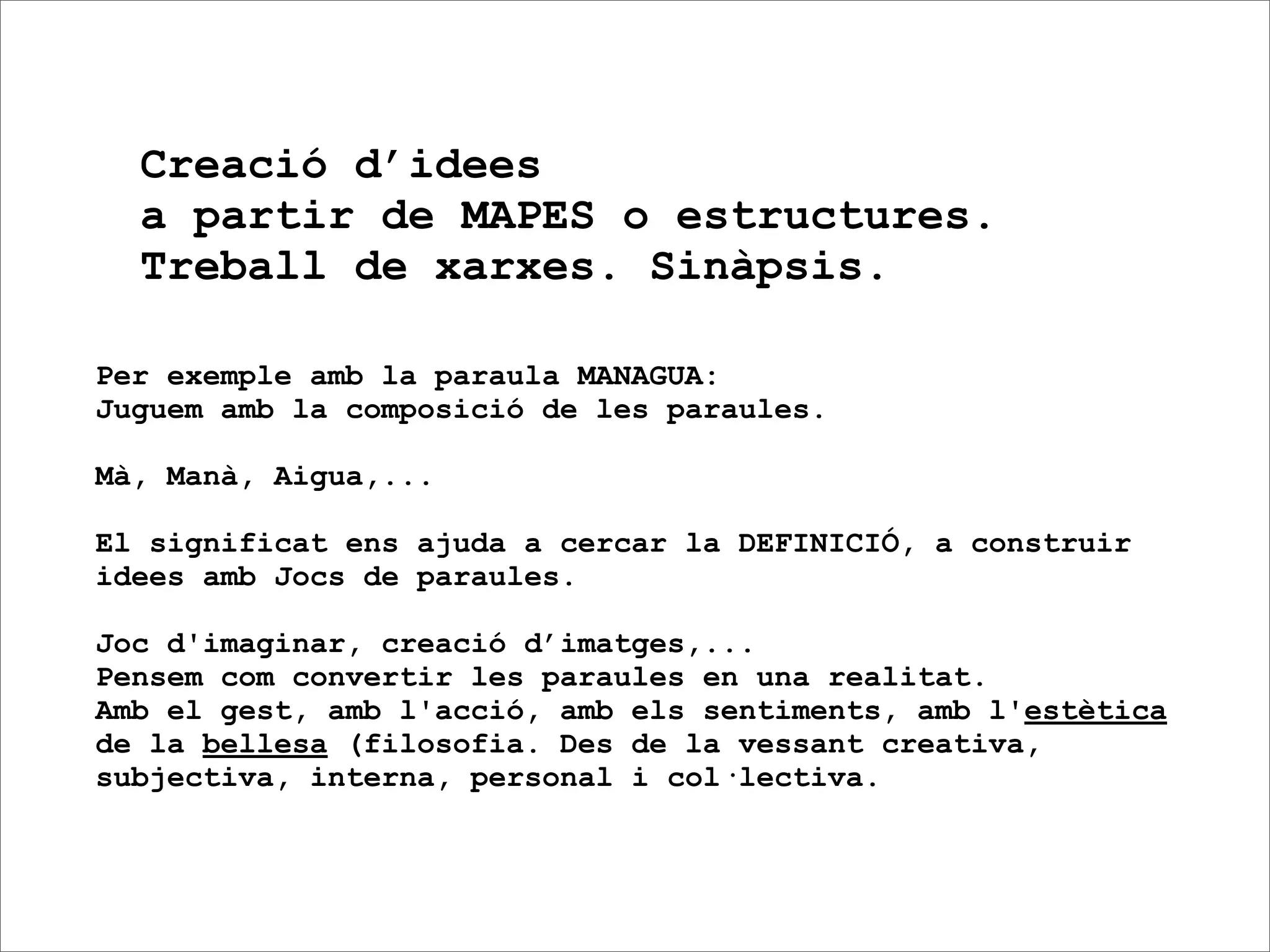 Creació d’idees
  a partir de MAPES o estructures.
  Treball de xarxes. Sinàpsis.

Per exemple amb la paraula MANAGUA:
Juguem amb la composició de les paraules.

Mà, Manà, Aigua,...

El significat ens ajuda a cercar la DEFINICIÓ, a construir
idees amb Jocs de paraules.

Joc d'imaginar, creació d’imatges,...
Pensem com convertir les paraules en una realitat.
Amb el gest, amb l'acció, amb els sentiments, amb l'estètica
de la bellesa (filosofia. Des de la vessant creativa,
subjectiva, interna, personal i col·lectiva.
 