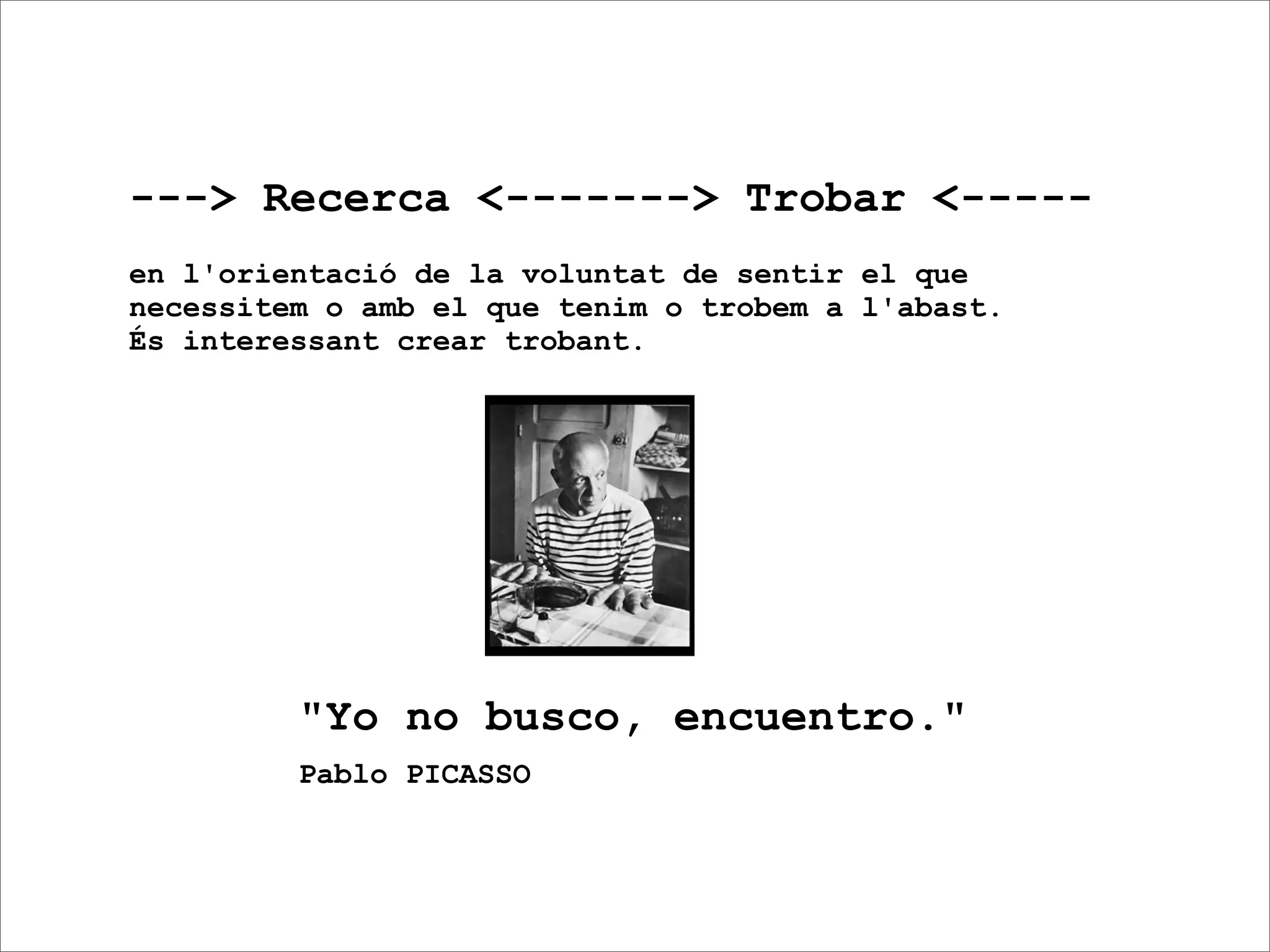 ---> Recerca <-------> Trobar <-----
en l'orientació de la voluntat de sentir el que
necessitem o amb el que tenim o trobem a l'abast.
És interessant crear trobant.




         "Yo no busco, encuentro."
         Pablo PICASSO
 