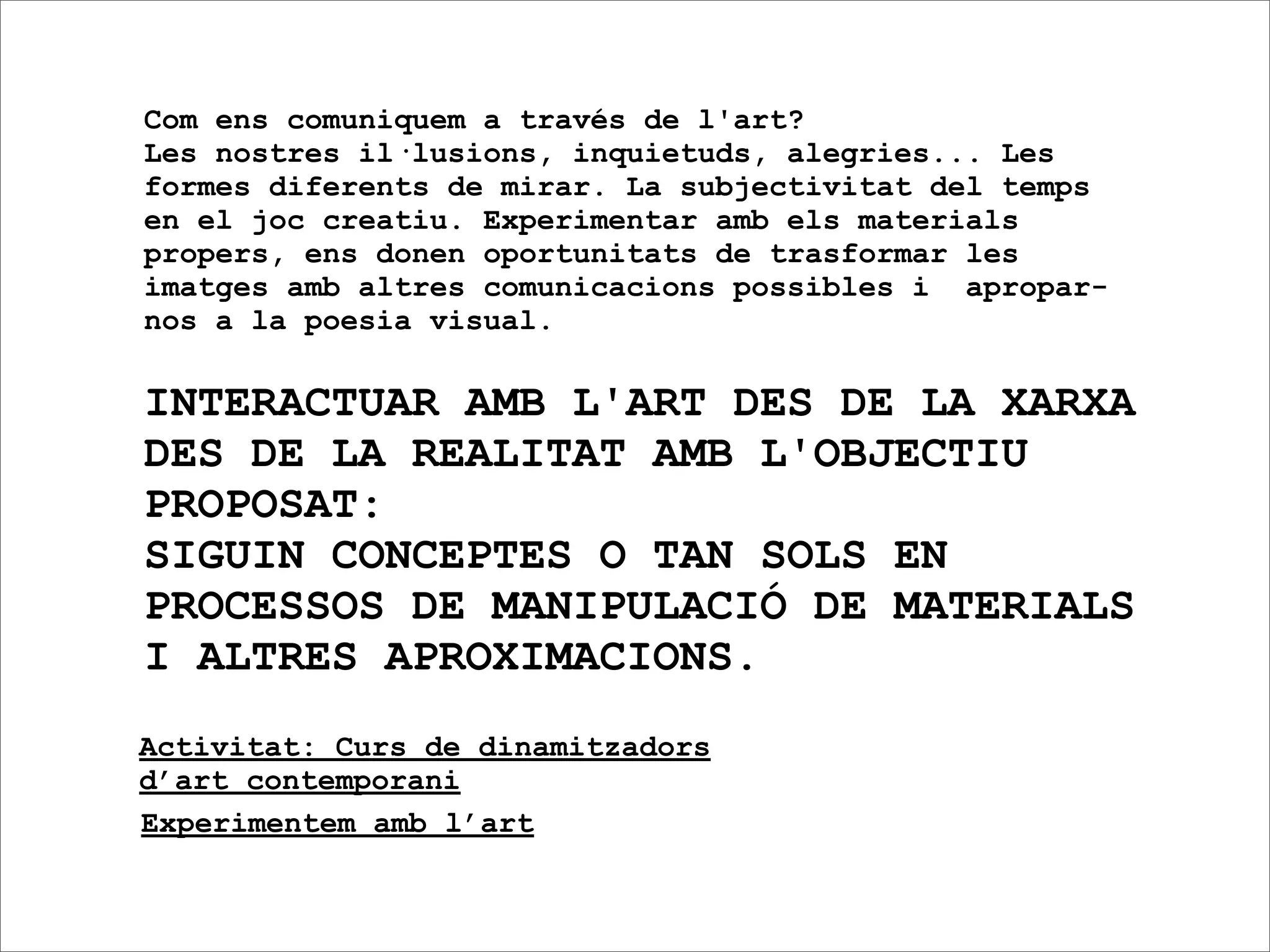 Com ens comuniquem a través de l'art?
Les nostres il·lusions, inquietuds, alegries... Les
formes diferents de mirar. La subjectivitat del temps
en el joc creatiu. Experimentar amb els materials
propers, ens donen oportunitats de trasformar les
imatges amb altres comunicacions possibles i apropar-
nos a la poesia visual.

INTERACTUAR AMB L'ART DES DE LA XARXA
DES DE LA REALITAT AMB L'OBJECTIU
PROPOSAT:
SIGUIN CONCEPTES O TAN SOLS EN
PROCESSOS DE MANIPULACIÓ DE MATERIALS
I ALTRES APROXIMACIONS.
Activitat: Curs de dinamitzadors
d’art contemporani
Experimentem amb l’art
 