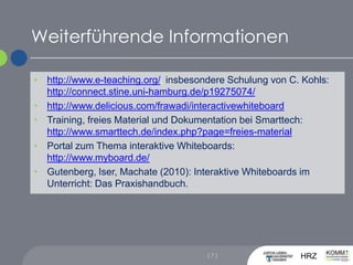 Weiterführende Informationen[ 7 ]http://www.e-teaching.org/, insbesondere Schulung von C. Kohls: http://connect.stine.uni-hamburg.de/p19275074/http://www.delicious.com/frawadi/interactivewhiteboardTraining, freies Material und Dokumentation bei Smarttech:http://www.smarttech.de/index.php?page=freies-materialPortal zum Thema interaktive Whiteboards:http://www.myboard.de/Gutenberg, Iser, Machate (2010): Interaktive Whiteboards im Unterricht: Das Praxishandbuch.