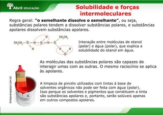 Solubilidade e forças intermoleculares  Regra geral:  “o semelhante dissolve o semelhante” , ou seja, substâncias polares tendem a dissolver substâncias polares, e substâncias apolares dissolvem substâncias apolares. tintasrampazzo.com.br  A limpeza de pincéis utilizados com tintas à base de solventes orgânicos não pode ser feita com água (polar). Isso porque os solventes e pigmentos que constituem a tinta são substâncias apolares e, portanto, serão solúveis apenas em outros compostos apolares. As moléculas das substâncias polares são capazes de interagir umas com as outras. O mesmo raciocínio se aplica às apolares. Interação entre moléculas de etanol (polar) e água (polar), que explica a solubilidade do etanol em água. 
