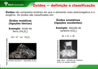 Óxidos ― definição e classificação  Óxidos  são compostos binários em que o elemento mais eletronegativo é o oxigênio. Os óxidos são classificados em: Óxidos   ametálicos (ligações covalentes) Óxidos   metálicos (ligações iônicas) Exemplo :   óxido de ferro (Fe 2 O 3 ) Exemplo :   dióxido de carbono (CO 2 ) minério de ferro – hematita (F 2 O 3 ) http://pt.wikipedia.org/wiki/Hematita educacaoadventista.org.br  gelo seco – dióxido de carbono (CO 2 ) no estado sólido 