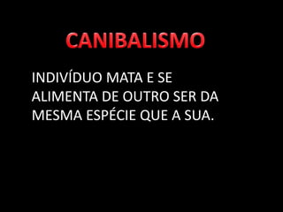 INDIVÍDUO MATA E SE
ALIMENTA DE OUTRO SER DA
MESMA ESPÉCIE QUE A SUA.
 