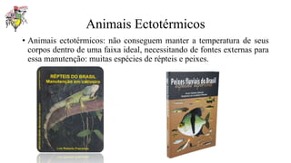 Animais Ectotérmicos
• Animais ectotérmicos: não conseguem manter a temperatura de seus
corpos dentro de uma faixa ideal, necessitando de fontes externas para
essa manutenção: muitas espécies de répteis e peixes.
 