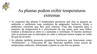 As plantas podem exibir temperaturas
extremas
• As respostas das plantas à temperatura permitem que elas se ajustem ao
ambiente e melhorem suas condições de adaptação, inclusive, frente a
ambientes extremos que lhes gera estresse. Uma das respostas para o
aumento da temperatura é o crescimento de seu caule, pois suas folhas
tendem a distanciar-se entre si e aumentar a ventilação. O mesmo acontece
com as pessoas que se antecipam ao calor e colocam menos roupas no verão
do que no inverno.
• As plantas também possuem receptores luminosos que funcionam como
“termômetro”, o “Fitocromo B” que funciona também como sensor de
temperatura ambiente, informando a planta se esta frio ou quente.
 