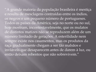 “A grande maioria da população brasileira é mestiça
e resulta de mesclagens contraídas entre os índios,
os negros e um pequeno número de portugueses.
Todos os países da América, seja no norte ou no sul,
hoje mostram, incontestavelmente, que os mulatos
de distintos matizes não se reproduzem além de um
número limitado de gerações. A esterilidade nem
sempre existe nos casamentos, mas os produtos da
raça gradualmente chegam a ser tão malsãos e
inviáveis que desaparecem antes de darem à luz, ou
então deixam rebentos que não sobrevivem.”
 