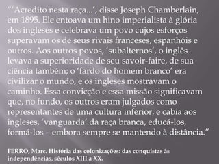 “„Acredito nesta raça...‟, disse Joseph Chamberlain,
em 1895. Ele entoava um hino imperialista à glória
dos ingleses e celebrava um povo cujos esforços
superavam os de seus rivais franceses, espanhóis e
outros. Aos outros povos, „subalternos‟, o inglês
levava a superioridade de seu savoir-faire, de sua
ciência também; o „fardo do homem branco‟ era
civilizar o mundo, e os ingleses mostravam o
caminho. Essa convicção e essa missão significavam
que, no fundo, os outros eram julgados como
representantes de uma cultura inferior, e cabia aos
ingleses, „vanguarda‟ da raça branca, educá-los,
formá-los – embora sempre se mantendo à distância.”

FERRO, Marc. História das colonizações: das conquistas às
independências, séculos XIII a XX.
 