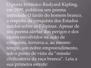 O poeta britânico Rudyard Kipling,
em 1899, publicou um poema
intitulado O fardo do homem branco,
a respeito da conquista dos Estados
unidos sobre as Filipinas. Apesar de
seu poema alertar dos perigos e dos
custos envolvidos na ação de
conquista, tornava-a, ao mesmo
tempo, um nobre empreendimento,
sob o ponto de vista da “missão
civilizatória da raça branca”. Leia a
sua primeira estrofe:
 
