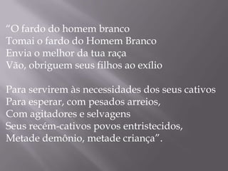 “O fardo do homem branco
Tomai o fardo do Homem Branco
Envia o melhor da tua raça
Vão, obriguem seus filhos ao exílio

Para servirem às necessidades dos seus cativos
Para esperar, com pesados arreios,
Com agitadores e selvagens
Seus recém-cativos povos entristecidos,
Metade demônio, metade criança”.
 