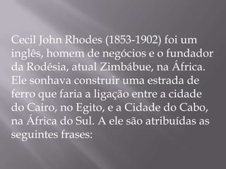 Cecil John Rhodes (1853-1902) foi um
inglês, homem de negócios e o fundador
da Rodésia, atual Zimbábue, na África.
Ele sonhava construir uma estrada de
ferro que faria a ligação entre a cidade
do Cairo, no Egito, e a Cidade do Cabo,
na África do Sul. A ele são atribuídas as
seguintes frases:
 