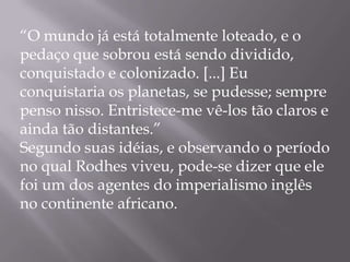 “O mundo já está totalmente loteado, e o
pedaço que sobrou está sendo dividido,
conquistado e colonizado. [...] Eu
conquistaria os planetas, se pudesse; sempre
penso nisso. Entristece-me vê-los tão claros e
ainda tão distantes.”
Segundo suas idéias, e observando o período
no qual Rodhes viveu, pode-se dizer que ele
foi um dos agentes do imperialismo inglês
no continente africano.
 