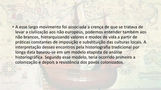 • A esse largo movimento foi associada a crença de que se tratava de
levar a civilização aos não europeus, podemos entender também aos
não brancos, hierarquizando valores e modos de vida a partir de
práticas constantes de imposição e substituição das culturas locais. A
interpretação desses encontros pela historiografia tradicional por
longa data baseou-se em um modelo etapista de análise
historiográfica. Segundo esse modelo, teria ocorrido primeiro a
colonização e depois a resistência dos povos colonizados.
 