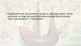 • Frequentemente, desconsiderou-se que as “descolonizações” foram
processos, ao longo dos quais diferentes embates foram travados
entre “colonizadores” e “colonizados”.
 