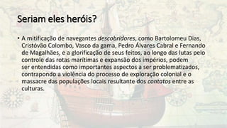 Seriam eles heróis?
• A mitificação de navegantes descobridores, como Bartolomeu Dias,
Cristóvão Colombo, Vasco da gama, Pedro Álvares Cabral e Fernando
de Magalhães, e a glorificação de seus feitos, ao longo das lutas pelo
controle das rotas marítimas e expansão dos impérios, podem
ser entendidas como importantes aspectos a ser problematizados,
contrapondo a violência do processo de exploração colonial e o
massacre das populações locais resultante dos contatos entre as
culturas.
 