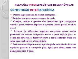 RELAÇÕES INTERESPECÍFICAS DESARMÔNICAS

COMPETIÇÃO INTERESPECÍFICA
 Ocorre superposição de nichos ecológicos
 Espécies competem por recursos do meio
 Corujas, cobras e gaviões são predadores que competem
entre si pelas mesmas espécies de presas (ratos, preás, coelhos
etc...)
 Árvores de diferentes espécies crescendo umas muito
próximas das outras competem entre si pelo espaço para as
copas das árvores se desenvolverem e assim obterem mais luz
solar para realizarem a fotossíntese
 Períodos de estiagem ou seca prolongada: animais de diversas
espécies passam a competir pela água que ainda resta em
pequenas poças d´água
 