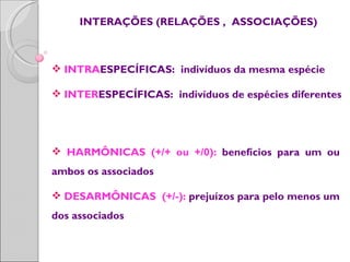 INTERAÇÕES (RELAÇÕES , ASSOCIAÇÕES)



 INTRAESPECÍFICAS: indivíduos da mesma espécie

 INTERESPECÍFICAS: indivíduos de espécies diferentes




 HARMÔNICAS (+/+ ou +/0): benefícios para um ou
ambos os associados

 DESARMÔNICAS (+/-): prejuízos para pelo menos um
dos associados
 