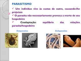 PARASITISMO
 Um indivíduo vive às custas de outro, causando-lhe
prejuízos
 O parasita não necessariamente provoca a morte de seu
hospedeiro
 Coadaptação: equilíbrio das relações
parasita/hospedeiro
Ectoparasitas Endoparasitas
 