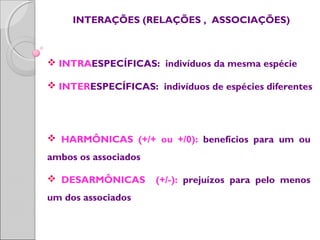 INTERAÇÕES (RELAÇÕES , ASSOCIAÇÕES)
 INTRAESPECÍFICAS: indivíduos da mesma espécie
 INTERESPECÍFICAS: indivíduos de espécies diferentes
 HARMÔNICAS (+/+ ou +/0): benefícios para um ou
ambos os associados
 DESARMÔNICAS (+/-): prejuízos para pelo menos
um dos associados
 