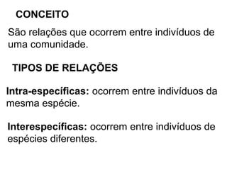 CONCEITO
São relações que ocorrem entre indivíduos de
uma comunidade.
TIPOS DE RELAÇÕES
Intra-específicas: ocorrem entre indivíduos da
mesma espécie.
Interespecíficas: ocorrem entre indivíduos de
espécies diferentes.
 