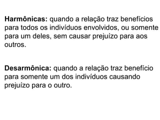 Harmônicas: quando a relação traz benefícios
para todos os indivíduos envolvidos, ou somente
para um deles, sem causar prejuízo para aos
outros.
Desarmônica: quando a relação traz benefício
para somente um dos indivíduos causando
prejuízo para o outro.
 